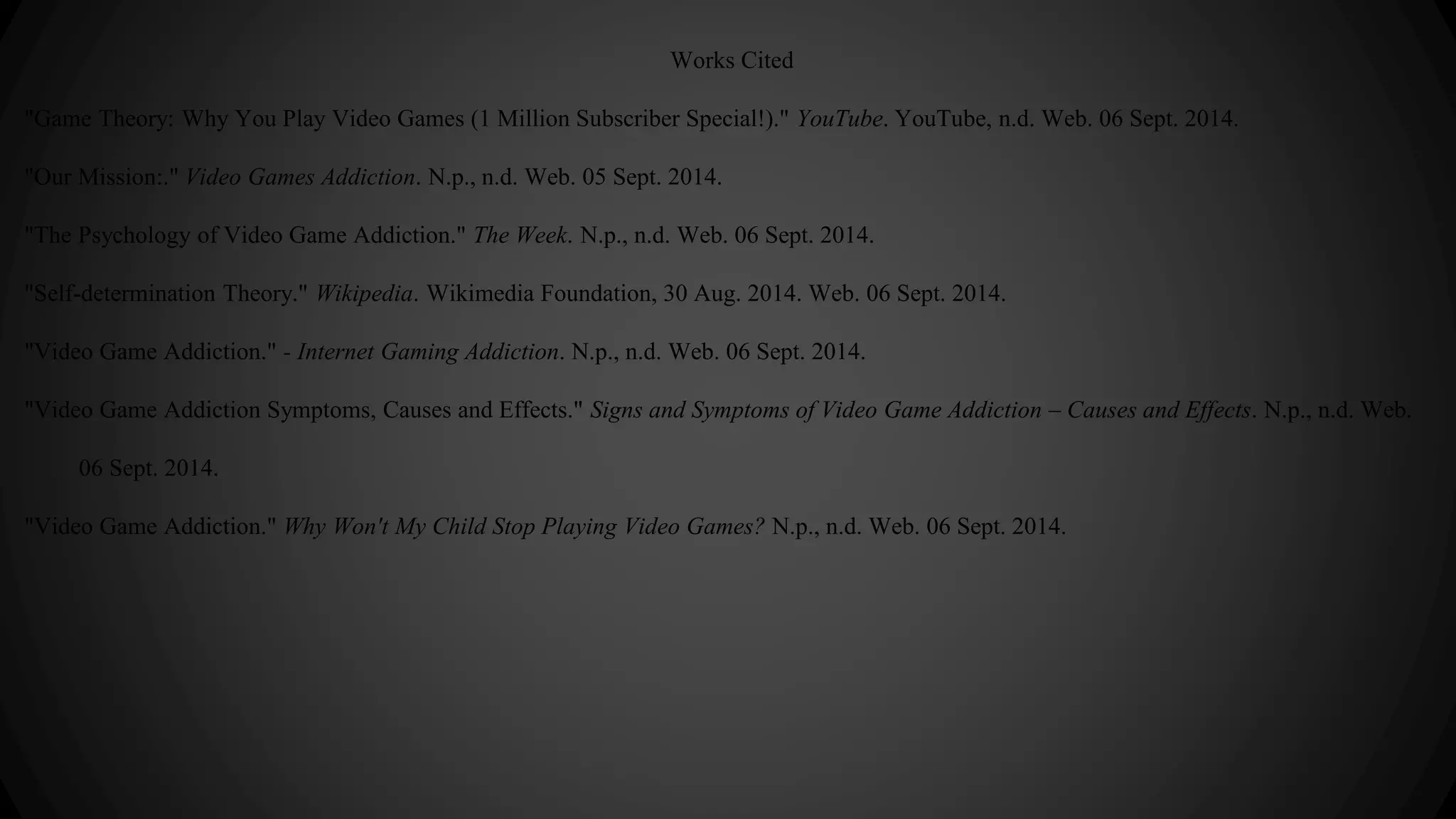 Works Cited 
"Game Theory: Why You Play Video Games (1 Million Subscriber Special!)." YouTube. YouTube, n.d. Web. 06 Sept. 2014. 
"Our Mission:." Video Games Addiction. N.p., n.d. Web. 05 Sept. 2014. 
"The Psychology of Video Game Addiction." The Week. N.p., n.d. Web. 06 Sept. 2014. 
"Self-determination Theory." Wikipedia. Wikimedia Foundation, 30 Aug. 2014. Web. 06 Sept. 2014. 
"Video Game Addiction." - Internet Gaming Addiction. N.p., n.d. Web. 06 Sept. 2014. 
"Video Game Addiction Symptoms, Causes and Effects." Signs and Symptoms of Video Game Addiction – Causes and Effects. N.p., n.d. Web. 
06 Sept. 2014. 
"Video Game Addiction." Why Won't My Child Stop Playing Video Games? N.p., n.d. Web. 06 Sept. 2014. 
