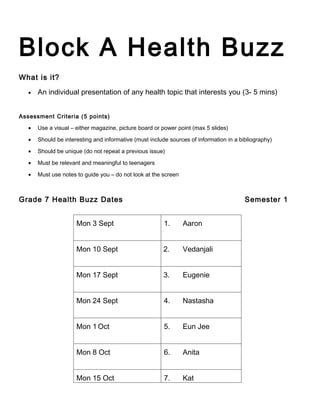 Block A Health Buzz
What is it?

   •   An individual presentation of any health topic that interests you (3- 5 mins)


Assessment Criteria (5 points)

   •   Use a visual – either magazine, picture board or power point (max 5 slides)

   •   Should be interesting and informative (must include sources of information in a bibliography)

   •   Should be unique (do not repeat a previous issue)

   •   Must be relevant and meaningful to teenagers

   •   Must use notes to guide you – do not look at the screen



Grade 7 Health Buzz Dates                                                                Semester 1


                      Mon 3 Sept                         1.      Aaron


                      Mon 10 Sept                       2.       Vedanjali


                      Mon 17 Sept                       3.       Eugenie


                      Mon 24 Sept                        4.      Nastasha


                      Mon 1 Oct                          5.      Eun Jee


                      Mon 8 Oct                          6.      Anita


                      Mon 15 Oct                         7.      Kat
 