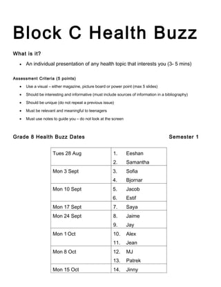 Block C Health Buzz
What is it?

   •   An individual presentation of any health topic that interests you (3- 5 mins)

Assessment Criteria (5 points)

   •   Use a visual – either magazine, picture board or power point (max 5 slides)

   •   Should be interesting and informative (must include sources of information in a bibliography)

   •   Should be unique (do not repeat a previous issue)

   •   Must be relevant and meaningful to teenagers

   •   Must use notes to guide you – do not look at the screen



Grade 8 Health Buzz Dates                                                                Semester 1


                      Tues 28 Aug                        1.      Eeshan
                                                         2.      Samantha
                      Mon 3 Sept                        3.       Sofia
                                                        4.       Bjornar
                      Mon 10 Sept                       5.       Jacob
                                                        6.       Estif
                      Mon 17 Sept                        7.      Saya
                      Mon 24 Sept                        8.      Jaime
                                                         9.      Jay
                      Mon 1 Oct                          10.     Alex
                                                         11.     Jean
                      Mon 8 Oct                          12.     MJ
                                                         13.     Patrek
                      Mon 15 Oct                         14.     Jinny
 
