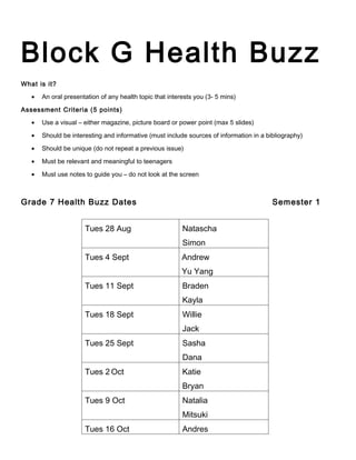 Block G Health Buzz
What is it?

   •   An oral presentation of any health topic that interests you (3- 5 mins)

Assessment Criteria (5 points)

   •   Use a visual – either magazine, picture board or power point (max 5 slides)

   •   Should be interesting and informative (must include sources of information in a bibliography)

   •   Should be unique (do not repeat a previous issue)

   •   Must be relevant and meaningful to teenagers

   •   Must use notes to guide you – do not look at the screen



Grade 7 Health Buzz Dates                                                                Semester 1


                      Tues 28 Aug                         Natascha
                                                          Simon
                      Tues 4 Sept                         Andrew
                                                          Yu Yang
                      Tues 11 Sept                        Braden
                                                          Kayla
                      Tues 18 Sept                        Willie
                                                          Jack
                      Tues 25 Sept                        Sasha
                                                          Dana
                      Tues 2 Oct                          Katie
                                                          Bryan
                      Tues 9 Oct                          Natalia
                                                          Mitsuki
                      Tues 16 Oct                         Andres
 