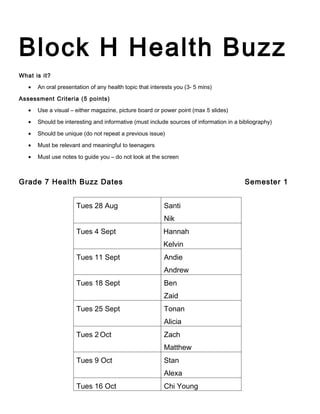 Block H Health Buzz
What is it?

   •   An oral presentation of any health topic that interests you (3- 5 mins)

Assessment Criteria (5 points)

   •   Use a visual – either magazine, picture board or power point (max 5 slides)

   •   Should be interesting and informative (must include sources of information in a bibliography)

   •   Should be unique (do not repeat a previous issue)

   •   Must be relevant and meaningful to teenagers

   •   Must use notes to guide you – do not look at the screen



Grade 7 Health Buzz Dates                                                                Semester 1


                      Tues 28 Aug                         Santi
                                                          Nik
                      Tues 4 Sept                         Hannah
                                                          Kelvin
                      Tues 11 Sept                        Andie
                                                          Andrew
                      Tues 18 Sept                        Ben
                                                          Zaid
                      Tues 25 Sept                        Tonan
                                                          Alicia
                      Tues 2 Oct                          Zach
                                                          Matthew
                      Tues 9 Oct                          Stan
                                                          Alexa
                      Tues 16 Oct                         Chi Young
 