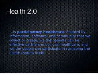 Health 2.0

 ...is participatory healthcare. Enabled by
 information, software, and community that we
 collect or create, we the patients can be
 effective partners in our own healthcare, and
 we the people can participate in reshaping the
 health system itself.




                                                  1
 