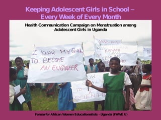 Health Communication Campaign on Menstruation among Adolescent Girls in Uganda Keeping Adolescent Girls in School –  Every Week of Every Month Forum for African Women Educationalists - Uganda (FAWE U) 