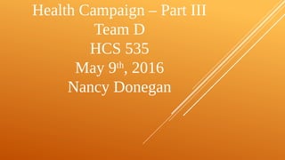 Health Campaign – Part III
Team D
HCS 535
May 9th
, 2016
Nancy Donegan
 
