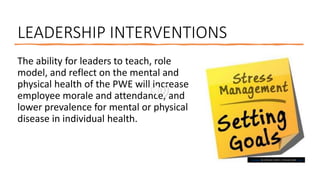 LEADERSHIP INTERVENTIONS
The ability for leaders to teach, role
model, and reflect on the mental and
physical health of the PWE will increase
employee morale and attendance, and
lower prevalence for mental or physical
disease in individual health.
This Photo by Unknown Author is licensed under CC BY
 