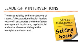 LEADERSHIP INTERVENTIONS
The responsibility and interventions of
successful occupational health leaders
today will encompass the role of stress
management in physical, psychosocial,
and cultural role-modeling in the
workplace environment.
This Photo by Unknown Author is licensed under CC BY
 