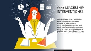 WHY LEADERSHIP
INTERVENTIONS?
Demands-Resource Theory that
reflects supervisor and peer
support as a resource to
supporting the job demand and
reflection of resources needed to
support stress management for a
positive PWE (Edú-Valsania, 2022).
This Photo by Unknown Author is licensed under CC BY-SA-NC
 