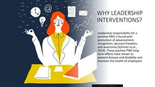 WHY LEADERSHIP
INTERVENTIONS?
Leadership responsibility for a
positive PWE is found with
promotion of advancement,
recognition, decision freedom,
and autonomy (Schmitz et.al.,
2019). These positive PWE long-
term effects have shown to
prevent disease and disability and
maintain the health of employees.
This Photo by Unknown Author is licensed under CC BY-SA-NC
 