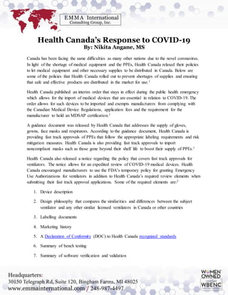 Health Canada’s Response to COVID-19
By: Nikita Angane, MS
Canada has been facing the same difficulties as many other nations due to the novel coronavirus.
In light of the shortage of medical equipment and the PPEs, Health Canada relaxed their policies
to let medical equipment and other necessary supplies to be distributed in Canada. Below are
some of the policies that Health Canada rolled out to prevent shortages of supplies and ensuring
that safe and effective products are distributed in the market for use.1
Health Canada published an interim order that stays in effect during the public health emergency
which allows for the import of medical devices that are essential in relation to COVID-19. The
order allows for such devices to be imported and exempts manufacturers from complying with
the Canadian Medical Device Regulations, application fees and the requirement for the
manufacturer to hold an MDSAP certification.1
A guidance document was released by Health Canada that addresses the supply of gloves,
gowns, face masks and respirators. According to the guidance document, Health Canada is
providing fast track approvals of PPEs that follow the appropriate labeling requirements and risk
mitigation measures. Health Canada is also providing fast track approvals to import
noncompliant masks such as those gone beyond their shelf life to boost their supply of PPEs.1
Health Canada also released a notice regarding the policy that covers fast track approvals for
ventilators. The notice allows for an expedited review of COVID-19 medical devices. Health
Canada encouraged manufacturers to use the FDA’s temporary policy for granting Emergency
Use Authorizations for ventilators in addition to Health Canada’s required review elements when
submitting their fast track approval applications. Some of the required elements are:2
1. Device description
2. Design philosophy that compares the similarities and differences between the subject
ventilator and any other similar licensed ventilators in Canada or other countries
3. Labelling documents
4. Marketing history
5. A Declaration of Conformity (DOC) to Health Canada recognized standards
6. Summary of bench testing
7. Summary of software verification and validation
 