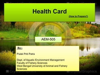 Health Card
(How to Prepare?)

AEM-505
By:Pulak Priti Patra

Dept. of Aquatic Environment Management
Faculty of Fishery Sciences
West Bengal University of Animal and Fishery
Sciences

 