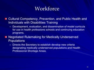 Workforce
Cultural Competency, Prevention, and Public Health and
Individuals with Disabilities Training
– Development, evaluation, and dissemination of model curricula
  for use in health professions schools and continuing education
  programs.
Negotiated Rulemaking for Medically Underserved
Populations
– Directs the Secretary to establish develop new criteria
  designating medically underserved populations and Health
  Professional Shortage Areas.




                                                                   11
 