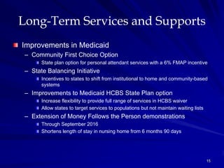Long-Term Services and Supports
Improvements in Medicaid
 – Community First Choice Option
       State plan option for personal attendant services with a 6% FMAP incentive
 – State Balancing Initiative
       Incentives to states to shift from institutional to home and community-based
       systems
 – Improvements to Medicaid HCBS State Plan option
       Increase flexibility to provide full range of services in HCBS waiver
       Allow states to target services to populations but not maintain waiting lists
 – Extension of Money Follows the Person demonstrations
       Through September 2016
       Shortens length of stay in nursing home from 6 months 90 days




                                                                                       15
 