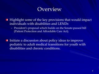 Overview
Highlight some of the key provisions that would impact
individuals with disabilities and LENDs
– President’s proposal which builds on the Senate-passed bill
  (Patient Protection and Affordable Care Act).


Initiate a discussion about policy ideas to improve
pediatric to adult medical transitions for youth with
disabilities and chronic conditions.




                                                                4
 