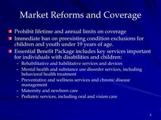 Market Reforms and Coverage
Prohibit lifetime and annual limits on coverage
Immediate ban on preexisting condition exclusions for
children and youth under 19 years of age.
Essential Benefit Package includes key services important
for individuals with disabilities and children:
– Rehabilitative and habilitative services and devices
– Mental health and substance use disorder services, including
  behavioral health treatment
– Preventative and wellness services and chronic disease
  management
– Maternity and newborn care
– Pediatric services, including oral and vision care



                                                                 5
 
