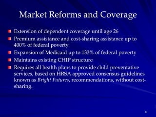 Market Reforms and Coverage
Extension of dependent coverage until age 26
Premium assistance and cost-sharing assistance up to
400% of federal poverty
Expansion of Medicaid up to 133% of federal poverty
Maintains existing CHIP structure
Requires all health plans to provide child preventative
services, based on HRSA approved consensus guidelines
known as Bright Futures, recommendations, without cost-
sharing.



                                                      6
 