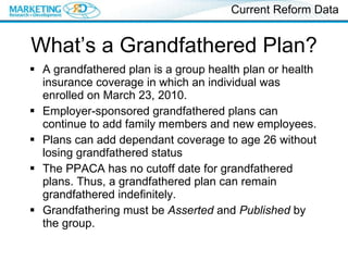 What’s a Grandfathered Plan? A grandfathered plan is a group health plan or health insurance coverage in which an individual was enrolled on March 23, 2010.  Employer-sponsored grandfathered plans can continue to add family members and new employees.  Plans can add dependant coverage to age 26 without losing grandfathered status The PPACA has no cutoff date for grandfathered plans. Thus, a grandfathered plan can remain grandfathered indefinitely. Grandfathering must be  Asserted  and  Published  by the group. Current Reform Data 