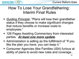 How To Lose Your Grandfathering:  Interim Final Rules Guiding Principle : “Plans will lose their grandfather status if they choose to make significant changes that reduce benefits or increase costs to employees.” 128 Pages Awaiting Commentary from interested parties.  At least one more update . Administration is selling as the fulfillment of “If you like the plan you have, you can keep it.” Consumer Agencies (like Families USA) furious at ability of plans to avoid new rules and coverage.. Current Reform Data 