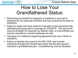 How to Lose Your Grandfathered Status: Eliminating any benefit for diagnosis or treatment or any part of treatment for any particular condition that was covered by the plan on 3/23/2010. Failure to create and have ready for inspection a plan document fully delineating the group plan’s coverage on 3/23/2010.  This document must be available for inspection by federal, state, or local officials and must be viewable by insured employees as well. The lapse of a collective bargaining agreement that was in force on 3/23/2010. Failure to disclose and assert to the IRS, HHS, and covered individuals through their benefit documents that the plan sponsor maintains a grandfathered plan.  Grandfathering must be declared. Current Reform Data 