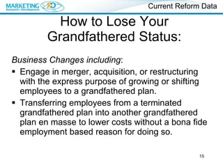 How to Lose Your Grandfathered Status: Business Changes including : Engage in merger, acquisition, or restructuring with the express purpose of growing or shifting employees to a grandfathered plan. Transferring employees from a terminated grandfathered plan into another grandfathered plan en masse to lower costs without a bona fide employment based reason for doing so. Current Reform Data 