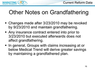 Other Notes on Grandfathering Changes made after 3/23/2010 may be revoked by 9/23/2010 and maintain grandfathering. Any insurance contract entered into prior to 3/23/2010 but executed afterwards does not affect grandfathering. In general, Groups with claims increasing at or below Medical Trend will derive greater savings by maintaining a grandfathered plan. Current Reform Data 