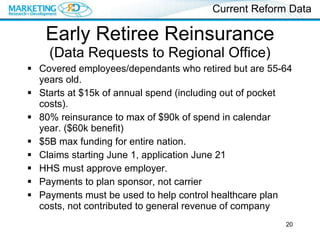 Early Retiree Reinsurance  (Data Requests to Regional Office) Covered employees/dependants who retired but are 55-64 years old. Starts at $15k of annual spend (including out of pocket costs). 80% reinsurance to max of $90k of spend in calendar year. ($60k benefit) $5B max funding for entire nation. Claims starting June 1, application June 21 HHS must approve employer. Payments to plan sponsor, not carrier Payments must be used to help control healthcare plan costs, not contributed to general revenue of company Current Reform Data 