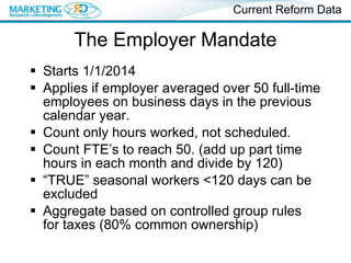 The Employer Mandate Starts 1/1/2014 Applies if employer averaged over 50 full-time employees on business days in the previous calendar year. Count only hours worked, not scheduled. Count FTE’s to reach 50. (add up part time hours in each month and divide by 120) “ TRUE” seasonal workers <120 days can be excluded Aggregate based on controlled group rules for taxes (80% common ownership) Current Reform Data 