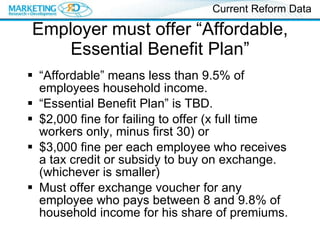 Employer must offer “Affordable, Essential Benefit Plan” “ Affordable” means less than 9.5% of employees household income. “ Essential Benefit Plan” is TBD. $2,000 fine for failing to offer (x full time workers only, minus first 30) or $3,000 fine per each employee who receives a tax credit or subsidy to buy on exchange. (whichever is smaller) Must offer exchange voucher for any employee who pays between 8 and 9.8% of household income for his share of premiums. Current Reform Data 