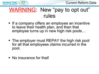 WARNING :  New “pay to opt out” rules If a company offers an employee an incentive to leave their health plan, and then that employee turns up in new high risk pools… The employer must REPAY the high risk pool for all that employees claims incurred in the pool. No insurance for that! Current Reform Data 