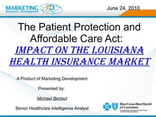 The Patient Protection and Affordable Care Act:  impact on the Louisiana Health Insurance Market A Product of Marketing Development Presented by:  Michael Bertaut Senior Healthcare Intelligence Analyst June 24, 2010 