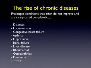 The rise of chronic diseases
Prolonged conditions that often do not improve and
are rarely cured completely….

- Diabetes
- Hypertension
- Congestive heart failure
- Asthma
- Depression
- Renal failure
- Liver disease
- Rheumatoid
- Osteoarthritis
- Dementia
-+++++
 
