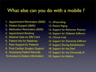 What else can you do with a mobile ?

1. Appointment Reminders (SMS)     11.   ePrescribing
2. Patient Support (SMS)           12.   Patient Paging
3. Medication Reminders (SMS)      13.   Support for Alzheimer Patients
4. Appointment Booking             14.   Support for Diabetes Sufferers
5. Medical Data on SIM Card        15.   Clinical trials
6. Patient info for Relatives      16.   Support for Dementia Sufferers
7. Peer Support for Patients       17.   Support During Rehabilitation
8. Post Cardiac Surgery Support    18.   Support for the Deaf
9. Accessing Patient Records       19.   Support for the Chronically Ill
10.Access to Dietary Information   20.   Support for Addicts
 