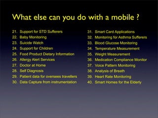 What else can you do with a mobile ?
21. Support for STD Sufferers              31. Smart Card Applications
22. Baby Monitoring                        32. Monitoring for Asthma Sufferers
23. Suicide Watch                          33. Blood Glucose Monitoring
24. Support for Children                   34. Temperature Measurement
25. Food Product Dietary Information       35. Weight Measurement
26. Allergy Alert Services                 36. Medication Compliance Monitor
27. Doctor at Home                         37. Voice Pattern Monitoring
28. Self Diagnosis                         38. Analysis of Breath
29. Patient data for oversees travellers   39. Heart Rate Monitoring
30. Data Capture from instrumentation      40. Smart Homes for the Elderly
 