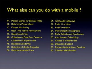 What else can you do with a mobile ?

41. Patient Diaries for Clinical Trials   51. Telehealth Gateways
42. Data from Pacemakers                  52. Patient Location
43. Fitness Monitoring                    53. Pulse Oximetry
44. Real Time Patient Assessment          54. Personalisation Diagnosis
45. Sleep Monitoring                      55. Early Detection of Syndromes
46. Collection of Data from Sensors       56. Appointment Scheduling
47. Collection of implant Data            57. Access to Patient Data
48. Diabetes Monitoring                   58. Diagnosis Support
49. Detection of Septic Episodes          59. Personal Attack Alarm Services
50. Remote Antenatal Care                 60. Clinician Identification
 