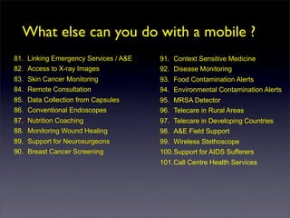 What else can you do with a mobile ?
81. Linking Emergency Services / A&E   91. Context Sensitive Medicine
82. Access to X-ray Images             92. Disease Monitoring
83. Skin Cancer Monitoring             93. Food Contamination Alerts
84. Remote Consultation                94. Environmental Contamination Alerts
85. Data Collection from Capsules      95. MRSA Detector
86. Conventional Endoscopes            96. Telecare in Rural Areas
87. Nutrition Coaching                 97. Telecare in Developing Countries
88. Monitoring Wound Healing           98. A&E Field Support
89. Support for Neurosurgeons          99. Wireless Stethoscope
90. Breast Cancer Screening            100.Support for AIDS Sufferers
                                       101.Call Centre Health Services
 