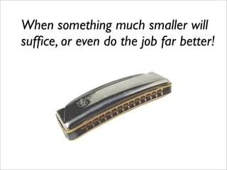 When something much smaller will
sufﬁce, or even do the job far better!
 