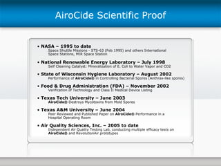 NASA – 1995 to date Space Shuttle Missions - STS-63 (Feb 1995) and others International Space Stations, MIR Space Station National Renewable Energy Laboratory – July 1998 Self Cleaning Catalyst: Mineralization of E. Coli to Water Vapor and CO2 State of Wisconsin Hygiene Laboratory – August 2002 Performance of  AiroCide®  in Controlling Bacterial Spores (Anthrax-like spores) Food & Drug Administration (FDA) – November 2002 Verification of Technology and Class II Medical Device Listing Texas Tech University – June 2003 AiroCide®  Destroys Mycotoxins from Mold Spores Texas A&M University – June 2004 Peer Reviewed and Published Paper on  AiroCide®  Performance in a  Hospital Operating Room Air Quality Sciences, Inc. – 2005 to date Independent Air Quality Testing Lab, conducting multiple efficacy tests on AiroCide®  and RevolutionAir prototypes AiroCide Scientific Proof 