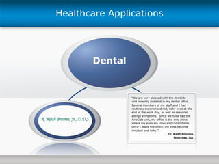 Dental Healthcare Applications “ We are very pleased with the AiroCide  unit recently installed in my dental office.  Several members of my staff and I had routinely experienced red, itchy eyes at the end of the work day, as well as seasonal allergy symptoms.  Since we have had the AiroCide unit, my office is the only place where my eyes are clear and comfortable.  Once I leave the office, my eyes become irritated and itchy.” Dr. Keith Broome Norcross, GA 