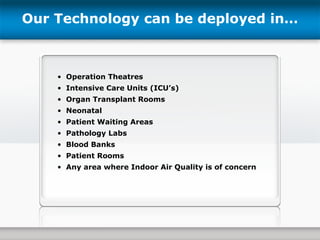 Our Technology can be deployed in… Operation Theatres Intensive Care Units (ICU’s) Organ Transplant Rooms Neonatal Patient Waiting Areas Pathology Labs Blood Banks Patient Rooms Any area where Indoor Air Quality is of concern 