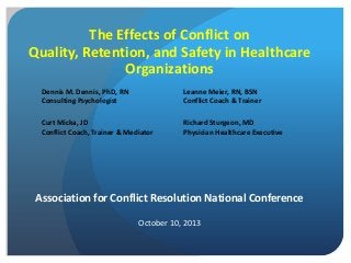 The Effects of Conflict on
Quality, Retention, and Safety in Healthcare
Organizations
Association for Conflict Resolution National Conference
October 10, 2013
Developed by Care Full Conflict, LLC. All rights reserved.
Dennis M. Dennis, PhD, RN
Consulting Psychologist
Leanne Meier, RN, BSN
Conflict Coach & Trainer
Curt Micka, JD
Conflict Coach, Trainer & Mediator
Richard Sturgeon, MD
Physician Healthcare Executive
 