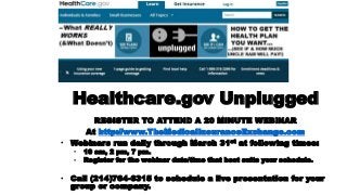 Healthcare.gov Unplugged
REGISTER TO ATTEND A 20 MINUTE WEBINAR
At http://www.TheMedicalInsuranceExchange.com
• Webinars run daily through March 31st at following times:
•
•

10 am, 2 pm, 7 pm.
Register for the webinar date/time that best suits your schedule.

• Call (214)764-6315 to schedule a live presentation for your
group or company.

 