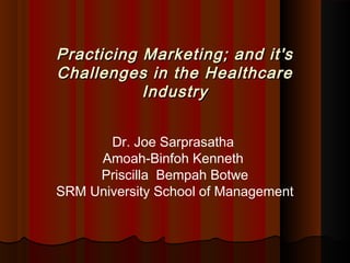 Practicing Marketing; aanndd iitt''ss 
CChhaalllleennggeess iinn tthhee HHeeaalltthhccaarree 
IInndduussttrryy 
Dr. Joe Sarprasatha 
Amoah-Binfoh Kenneth 
Priscilla Bempah Botwe 
SRM University School of Management 
 