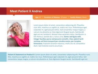 Lorem ipsum dolor sit amet, consectetur adipiscing elit. Phasellus
nunc felis, maximus ac sagittis ut, mattis nec risus. Pellentesque eget
vulputate mi, eget posuere tellus. Sed consectetur neque magna, a
rutrum nisi pharetra ut. Duis dignissim feugiat iaculis. Sed blandit
eget est nec hendrerit. Aenean vitae venenatis tellus. Vestibulum in
elit rhoncus, laoreet dui a, luctus urna. Donec sed ligula velit.
Integer faucibus purus sed posuere convallis. Class aptent taciti
sociosqu ad litora torquent per conubia nostra, per inceptos
himenaeos. Praesent id tortor maximus, mollis orci id, consectetur
diam. Sed molestie viverra accumsan.
Meet Patient X Andrea
Age: 67 I Duration of Disease: 10 years I Family History: None
Patient X Statement on Product X: Lorem ipsum dolor sit amet, consectetur adipiscing elit. Phasellus nunc
felis, maximus ac sagittis ut, mattis nec risus. Pellentesque eget vulputate mi, eget posuere tellus. Sed
consectetur neque magna, a rutrum nisi pharetra ut. Duis dignissim feugiat iaculis. Sed blandit eget est.
 