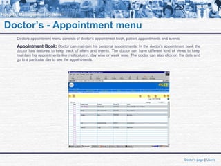 Doctor’s - Appointment menu
Doctors appointment menu consists of doctor’s appointment book, patient appointments and events.
Appointment Book:Appointment Book: Doctor can maintain his personal appointments. In the doctor’s appointment book the
doctor has features to keep track of alters and events. The doctor can have different kind of views to keep
maintain his appointments like multicolumn, day wise or week wise. The doctor can also click on the date and
go to a particular day to see the appointments.
Doctor’s page || User’s
 