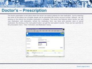 Doctor’s – Prescription
The doctor prescription is the place where the doctor can search patients for new medication. Just by selecting
the name of the patient the complete details can be generated like his/her account number, address…etc. By
clicking on the submit the complete medication is available. The doctor has features where he/she can add
new medication, edit medication, refresh the medication form, can have print preview, save or cancel
medication. By clicking on the next patient button can get the next patient records. There are two sub links to
the prescription menu – New medication and Medication history.
Doctor’s page || User’s
 