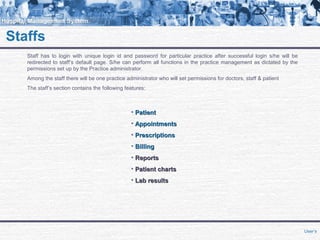 Staffs
Staff has to login with unique login id and password for particular practice after successful login s/he will be
redirected to staff’s default page. S/he can perform all functions in the practice management as dictated by the
permissions set up by the Practice administrator.
Among the staff there will be one practice administrator who will set permissions for doctors, staff & patient
The staff’s section contains the following features:
• PatientPatient
• AppointmentsAppointments
• PrescriptionsPrescriptions
• BillingBilling
• ReportsReports
• Patient chartsPatient charts
• Lab resultsLab results
User’s
 