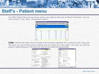Staff’s - Patient menu
The staff’s Patient Menu has sub menus which is very useful to keep track of Patient’s information. The sub-
menu consist of Lists, Alerts, Grouping and Search.
Lists:Lists: Patient’s list keeps track and details of all the patient registered with a particular doctor. Along with
that doctor can view the face sheet, progress note and charge slip of the patient. The doctor can add new
patient or delete exiting one. The doctor can also sort the patient list alphabetically.
Staff’s page || User’s
 