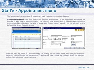 Staff’s - Appointment menu
Staff appointment menu consists of appointment book, patient appointments and events.
Appointment Book:Appointment Book: Staff can maintain his personal appointments. In the appointment book there are
features to keep track of alters and events. The staff can have different kind of views to keep maintain his
appointments like multicolumn, day wise or week wise. The doctor can also click on the date and go to a
particular day to see the appointments.
Staff can view the details of appointment by just clicking on the patient name. Staff can get information
regarding the appointment and also information like the face sheet, charge slip, progress notes, can also print
and can also reschedule the appointments.
Staff’s page || User’s
 