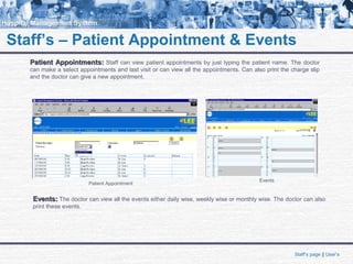 Staff’s – Patient Appointment & Events
Staff’s page || User’s
Patient Appointments:Patient Appointments: Staff can view patient appointments by just typing the patient name. The doctor
can make a select appointments and last visit or can view all the appointments. Can also print the charge slip
and the doctor can give a new appointment.
Events:Events: The doctor can view all the events either daily wise, weekly wise or monthly wise. The doctor can also
print these events.
Patient Appointment
Events
 