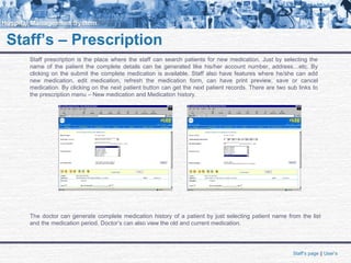 Staff’s – Prescription
Staff prescription is the place where the staff can search patients for new medication. Just by selecting the
name of the patient the complete details can be generated like his/her account number, address…etc. By
clicking on the submit the complete medication is available. Staff also have features where he/she can add
new medication, edit medication, refresh the medication form, can have print preview, save or cancel
medication. By clicking on the next patient button can get the next patient records. There are two sub links to
the prescription menu – New medication and Medication history.
Staff’s page || User’s
The doctor can generate complete medication history of a patient by just selecting patient name from the list
and the medication period. Doctor’s can also view the old and current medication.
 
