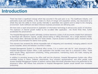 Introduction
There has been a significant change which has occurred in the past year or so. The healthcare industry, and
particularly acute care facilities, in the midst of a flurry of merger and acquisition activity, has discovered as a
whole they lack the ability to move quickly internally to assimilate new systems and to adapt to the changing
environment. Quite inefficient and labor-intensive business processes are still being used.
We have seen a rapid advancement in application of information technology to almost every sector of industries.
The explosion of Internet growth fuelled by the so-called killer application - the World Wide Web, further
accelerates this advancement.
The Hospital Management System ultimately combine electronic copies of all documents created from admission
to discharge with electronic reports, usually clinical testing or billing information, into a single electronic folder.
They reduce labor, eliminate lost files and ‘loose sheets,’ improve access to authorized users, increase security
and provide documentation for claims more quickly.
This scenario has rendered the almost impossible task of integrating and seamlessly managing patient’s record
across hospitals, clinics and between countries or states.
Hospital Management System is a Medical office on-line. It is a custom web site for each physician’s office.
Hospital Management System offers a web application that handles every task for a physician’s office. These
tasks include billing, appointment scheduling, writing prescriptions, maintaining charts and notes, keeping lab
results & X-rays, etc.
In addition to providing access to the office staff and the physician, Hospital Management System also offers
controlled access to others. Patients, pharmacists, drug company representatives, and other people could
access Hospital Management System to perform various tasks that would otherwise have to be performed by the
physician’s office. MD Offices that subscribe to Hospital Management System would benefit from increased
productivity.
 
